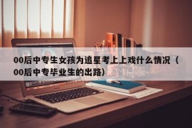 00后中专生女孩为追星考上上戏什么情况（00后中专毕业生的出路）