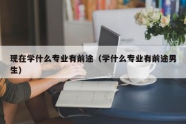 现在学什么专业有前途（学什么专业有前途男生）