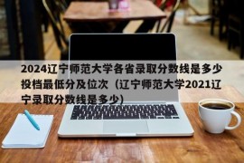 2024辽宁师范大学各省录取分数线是多少投档最低分及位次（辽宁师范大学2021辽宁录取分数线是多少）