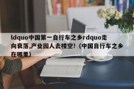 ldquo中国第一自行车之乡rdquo走向衰落,产业园人去楼空!（中国自行车之乡在哪里）