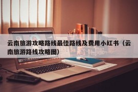 云南旅游攻略路线最佳路线及费用小红书（云南旅游路线攻略图）