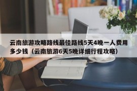 云南旅游攻略路线最佳路线5天4晚一人费用多少钱（云南旅游6天5晚详细行程攻略）