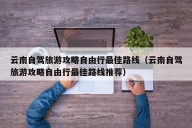 云南自驾旅游攻略自由行最佳路线（云南自驾旅游攻略自由行最佳路线推荐）