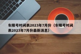 车限号时间表2023年7月份（车限号时间表2023年7月份最新消息）