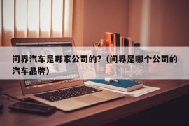 问界汽车是哪家公司的?（问界是哪个公司的汽车品牌）