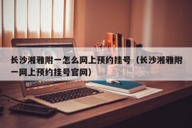 长沙湘雅附一怎么网上预约挂号（长沙湘雅附一网上预约挂号官网）