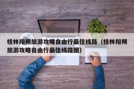 桂林阳朔旅游攻略自由行最佳线路（桂林阳朔旅游攻略自由行最佳线路图）