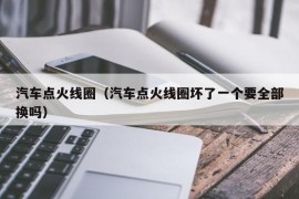 汽车点火线圈（汽车点火线圈坏了一个要全部换吗）