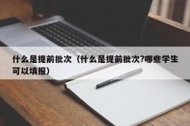 什么是提前批次（什么是提前批次?哪些学生可以填报）