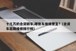 十几万的合资轿车,哪些车维修便宜?（合资车后期维修排行榜）