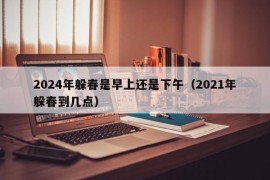 2024年躲春是早上还是下午（2021年躲春到几点）