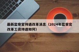 最新监察官待遇改革消息（2024年监察官改革工资待遇如何）