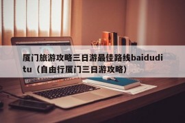 厦门旅游攻略三日游最佳路线baiduditu（自由行厦门三日游攻略）