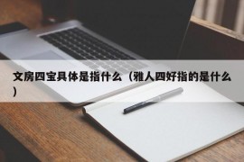 文房四宝具体是指什么（雅人四好指的是什么）