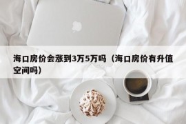 海口房价会涨到3万5万吗（海口房价有升值空间吗）