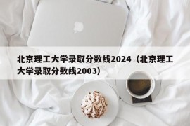 北京理工大学录取分数线2024（北京理工大学录取分数线2003）