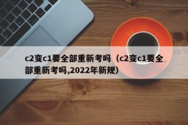 c2变c1要全部重新考吗（c2变c1要全部重新考吗,2022年新规）