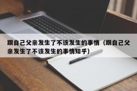 跟自己父亲发生了不该发生的事情（跟自己父亲发生了不该发生的事情知乎）