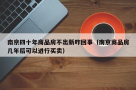 南京四十年商品房不出新咋回事（南京商品房几年后可以进行买卖）