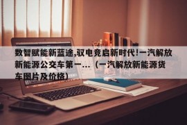 数智赋能新蓝途,驭电竞启新时代!一汽解放新能源公交车第一...（一汽解放新能源货车图片及价格）