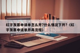 红字发票申请单怎么开?什么情况下开?（红字发票申请单开具流程）