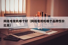 网络电视机哪个好（网络电视机哪个品牌性价比高）