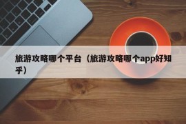 旅游攻略哪个平台（旅游攻略哪个app好知乎）