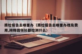 质检报告去哪里办（质检报告去哪里办理及费用,纯棉圆领衫都检测什么）