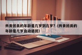 共青团员的年龄是几岁到几岁?（共青团员的年龄是几岁自动退团）