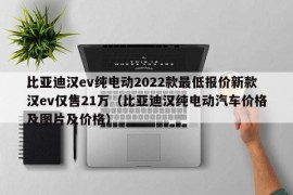 比亚迪汉ev纯电动2022款最低报价新款汉ev仅售21万（比亚迪汉纯电动汽车价格及图片及价格）