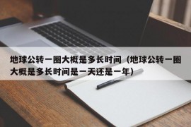 地球公转一圈大概是多长时间（地球公转一圈大概是多长时间是一天还是一年）