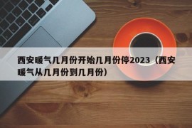 西安暖气几月份开始几月份停2023（西安暖气从几月份到几月份）