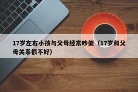 17岁左右小孩与父母经常吵架（17岁和父母关系很不好）