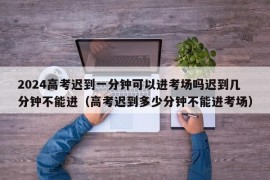 2024高考迟到一分钟可以进考场吗迟到几分钟不能进（高考迟到多少分钟不能进考场）