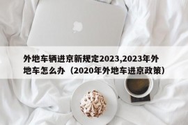 外地车辆进京新规定2023,2023年外地车怎么办（2020年外地车进京政策）