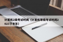 计算机2级考试时间（计算机等级考试时间2023下半年）