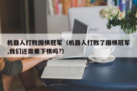 机器人打败围棋冠军（机器人打败了围棋冠军,我们还需要下棋吗?）