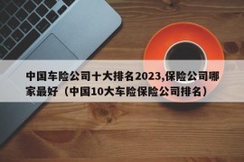 中国车险公司十大排名2023,保险公司哪家最好（中国10大车险保险公司排名）