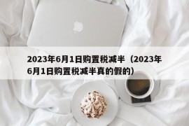 2023年6月1日购置税减半（2023年6月1日购置税减半真的假的）