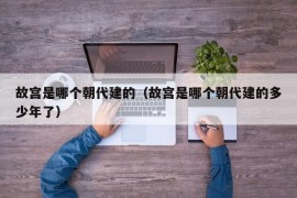 故宫是哪个朝代建的（故宫是哪个朝代建的多少年了）