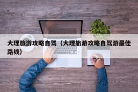 大理旅游攻略自驾（大理旅游攻略自驾游最佳路线）