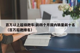 百万以上超级跑车:前四个月国内销量前十名（百万超跑排名）