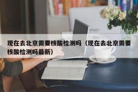 现在去北京需要核酸检测吗（现在去北京需要核酸检测吗最新）