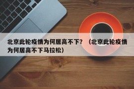 北京此轮疫情为何居高不下？（北京此轮疫情为何居高不下马拉松）