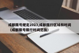 成都限号规定2023,成都限行区域和时间（成都限号限行时间范围）