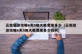 云南旅游攻略6天5晚大概费用多少（云南旅游攻略6天5晚大概费用多少钱啊）