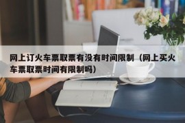 网上订火车票取票有没有时间限制（网上买火车票取票时间有限制吗）