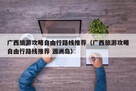 广西旅游攻略自由行路线推荐（广西旅游攻略自由行路线推荐 涠洲岛）