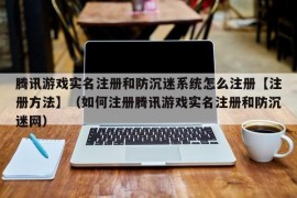 腾讯游戏实名注册和防沉迷系统怎么注册【注册方法】（如何注册腾讯游戏实名注册和防沉迷网）