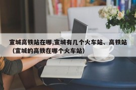 宣城高铁站在哪,宣城有几个火车站、高铁站（宣城的高铁在哪个火车站）